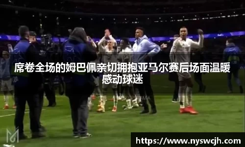 席卷全场的姆巴佩亲切拥抱亚马尔赛后场面温暖感动球迷