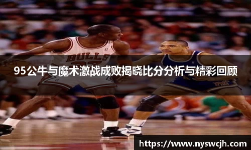 95公牛与魔术激战成败揭晓比分分析与精彩回顾